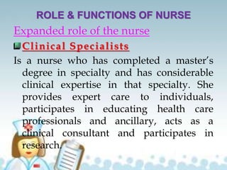 ROLE & FUNCTIONS OF NURSE
Expanded role of the nurse
Clinical Specialists
Is a nurse who has completed a master’s
degree in specialty and has considerable
clinical expertise in that specialty. She
provides expert care to individuals,
participates in educating health care
professionals and ancillary, acts as a
clinical consultant and participates in
research.
 