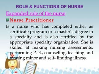ROLE & FUNCTIONS OF NURSE
Expanded role of the nurse
Nurse Practitioner
Is a nurse who has completed either as
certificate program or a master’s degree in
a specialty and is also certified by the
appropriate specialty organization. She is
skilled at making nursing assessments,
performing P. E., counseling, teaching and
treating minor and self- limiting illness.
 
