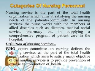 Nursing service is the part of the total health
organization which aims at satisfying the nursing
needs of the patients/community. In nursing
services, the nurse works with the members of
allied disciples such as dietetics, medical social
service, pharmacy etc. in supplying a
comprehensive program of patient care in the
hospital.
Definition of Nursing Services:-
WHO expert committee on nursing defines the
nursing services as the part of the total health
organization which aims to satisfy major objective
of the nursing services is to provide prevention of
disease and promotion of health.
 