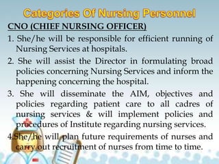 CNO (CHIEF NURSING OFFICER)
1. She/he will be responsible for efficient running of
Nursing Services at hospitals.
2. She will assist the Director in formulating broad
policies concerning Nursing Services and inform the
happening concerning the hospital.
3. She will disseminate the AIM, objectives and
policies regarding patient care to all cadres of
nursing services & will implement policies and
procedures of Institute regarding nursing services.
4.She/he will plan future requirements of nurses and
carry out recruitment of nurses from time to time.
 