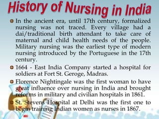 In the ancient era, until 17th century, formalized
nursing was not traced. Every village had a
dai/traditional birth attendant to take care of
maternal and child health needs of the people.
Military nursing was the earliest type of modern
nursing introduced by the Portuguese in the 17th
century.
1664 - East India Company started a hospital for
soldiers at Fort St. Geroge, Madras.
Florence Nightingale was the first woman to have
great influence over nursing in India and brought
reforms in military and civilian hospitals in 1861.
St. Stevens Hospital at Delhi was the first one to
begin training Indian women as nurses in 1867.
 