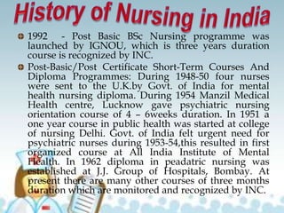 1992 - Post Basic BSc Nursing programme was
launched by IGNOU, which is three years duration
course is recognized by INC.
Post-Basic/Post Certificate Short-Term Courses And
Diploma Programmes: During 1948-50 four nurses
were sent to the U.K.by Govt. of India for mental
health nursing diploma. During 1954 Manzil Medical
Health centre, Lucknow gave psychiatric nursing
orientation course of 4 – 6weeks duration. In 1951 a
one year course in public health was started at college
of nursing Delhi. Govt. of India felt urgent need for
psychiatric nurses during 1953-54,this resulted in first
organized course at All India Institute of Mental
Health. In 1962 diploma in peadatric nursing was
established at J.J. Group of Hospitals, Bombay. At
present there are many other courses of three months
duration which are monitored and recognized by INC.
 