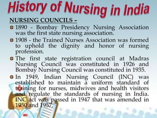 NURSING COUNCILS –
1890 - Bombay Presidency Nursing Association
was the first state nursing association.
1908 - the Trained Nurses Association was formed
to uphold the dignity and honor of nursing
profession.
The first state registration council at Madras
Nursing Council was constituted in 1926 and
Bombay Nursing Council was constituted in 1935.
In 1949, Indian Nursing Council (INC) was
established to maintain a uniform standard of
training for nurses, midwives and health visitors
and regulate the standards of nursing in India.
INC act was passed in 1947 that was amended in
1950 and 1957.
 