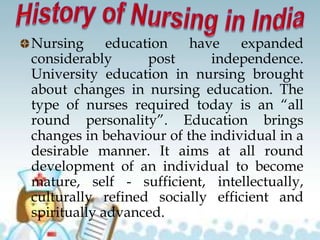 Nursing education have expanded
considerably post independence.
University education in nursing brought
about changes in nursing education. The
type of nurses required today is an “all
round personality”. Education brings
changes in behaviour of the individual in a
desirable manner. It aims at all round
development of an individual to become
mature, self - sufficient, intellectually,
culturally refined socially efficient and
spiritually advanced.
 