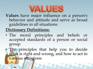 Values have major influence on a person's
behavior and attitude and serve as broad
guidelines in all situations.
Dictionary Definitions:
• The moral principles and beliefs or
accepted standards of a person or social
group.
• The principles that help you to decide
what is right and wrong, and how to act in
various situations
 