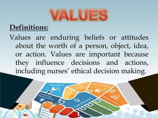 Definitions:
Values are enduring beliefs or attitudes
about the worth of a person, object, idea,
or action. Values are important because
they influence decisions and actions,
including nurses’ ethical decision making.
 
