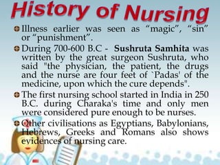 Illness earlier was seen as “magic”, “sin”
or “punishment”.
During 700-600 B.C - Sushruta Samhita was
written by the great surgeon Sushruta, who
said "the physician, the patient, the drugs
and the nurse are four feet of `Padas' of the
medicine, upon which the cure depends".
The first nursing school started in India in 250
B.C. during Charaka's time and only men
were considered pure enough to be nurses.
Other civilisations as Egyptians, Babylonians,
Hebrews, Greeks and Romans also shows
evidences of nursing care.
 