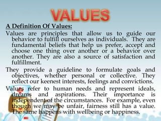A Definition Of Values:
Values are principles that allow us to guide our
behavior to fulfill ourselves as individuals. They are
fundamental beliefs that help us prefer, accept and
choose one thing over another or a behavior over
another. They are also a source of satisfaction and
fulfillment.
They provide a guideline to formulate goals and
objectives, whether personal or collective. They
reflect our keenest interests, feelings and convictions.
Values refer to human needs and represent ideals,
dreams and aspirations. Their importance is
independent of the circumstances. For example, even
though we may be unfair, fairness still has a value.
The same happens with wellbeing or happiness.
 
