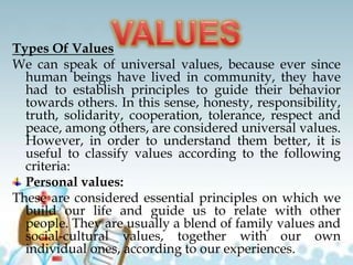 Types Of Values
We can speak of universal values, because ever since
human beings have lived in community, they have
had to establish principles to guide their behavior
towards others. In this sense, honesty, responsibility,
truth, solidarity, cooperation, tolerance, respect and
peace, among others, are considered universal values.
However, in order to understand them better, it is
useful to classify values according to the following
criteria:
Personal values:
These are considered essential principles on which we
build our life and guide us to relate with other
people. They are usually a blend of family values and
social-cultural values, together with our own
individual ones, according to our experiences.
 