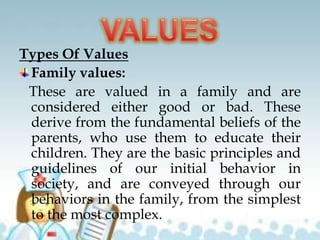 Types Of Values
Family values:
These are valued in a family and are
considered either good or bad. These
derive from the fundamental beliefs of the
parents, who use them to educate their
children. They are the basic principles and
guidelines of our initial behavior in
society, and are conveyed through our
behaviors in the family, from the simplest
to the most complex.
 