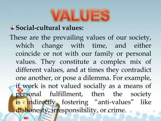 Social-cultural values:
These are the prevailing values of our society,
which change with time, and either
coincide or not with our family or personal
values. They constitute a complex mix of
different values, and at times they contradict
one another, or pose a dilemma. For example,
if work is not valued socially as a means of
personal fulfillment, then the society
is indirectly fostering “anti-values” like
dishonesty, irresponsibility, or crime.
 