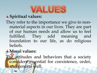 Spiritual values:
They refer to the importance we give to non-
material aspects in our lives. They are part
of our human needs and allow us to feel
fulfilled. They add meaning and
foundation to our life, as do religious
beliefs.
Moral values:
The attitudes and behaviors that a society
considers essential for coexistence, order,
and general well.
 