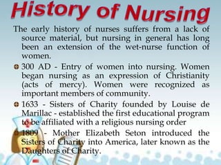 The early history of nurses suffers from a lack of
source material, but nursing in general has long
been an extension of the wet-nurse function of
women.
300 AD - Entry of women into nursing. Women
began nursing as an expression of Christianity
(acts of mercy). Women were recognized as
important members of community.
1633 - Sisters of Charity founded by Louise de
Marillac - established the first educational program
to be affiliated with a religious nursing order
1809 - Mother Elizabeth Seton introduced the
Sisters of Charity into America, later known as the
Daughters of Charity.
 
