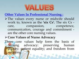 Other Values In Professional Nursing :
The values every nurse or midwife should
work to, known as the 'six Cs'. The six Cs -
care, compassion, competence,
communication, courage and commitment -
are the other core nursing values.
Core Values of Nurse Advocacy
Three core values help form the basis of
nursing advocacy: preserving human
dignity; patient equality; and freedom from
suffering.
 