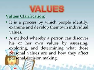 Values Clarification:
 It is a process by which people identify,
examine and develop their own individual
values.
 A method whereby a person can discover
his or her own values by assessing,
exploring, and determining what those
personal values are and how they affect
personal decision making.
 