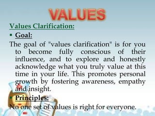 Values Clarification:
 Goal:
The goal of "values clarification" is for you
to become fully conscious of their
influence, and to explore and honestly
acknowledge what you truly value at this
time in your life. This promotes personal
growth by fostering awareness, empathy
and insight.
 Principles:
No one set of values is right for everyone.
 