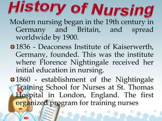 Modern nursing began in the 19th century in
Germany and Britain, and spread
worldwide by 1900.
1836 - Deaconess Institute of Kaiserwerth,
Germany, founded. This was the institute
where Florence Nightingale received her
initial education in nursing.
1860 - establishment of the Nightingale
Training School for Nurses at St. Thomas
Hospital in London, England. The first
organized program for training nurses
 