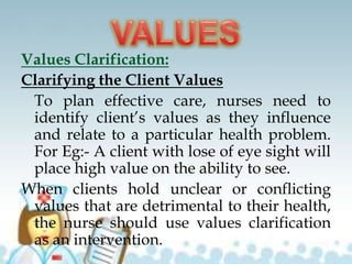 Values Clarification:
Clarifying the Client Values
To plan effective care, nurses need to
identify client’s values as they influence
and relate to a particular health problem.
For Eg:- A client with lose of eye sight will
place high value on the ability to see.
When clients hold unclear or conflicting
values that are detrimental to their health,
the nurse should use values clarification
as an intervention.
 