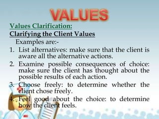 Values Clarification:
Clarifying the Client Values
Examples are:-
1. List alternatives: make sure that the client is
aware all the alternative actions.
2. Examine possible consequences of choice:
make sure the client has thought about the
possible results of each action.
3. Choose freely: to determine whether the
client chose freely.
4. Feel good about the choice: to determine
how the client feels.
 