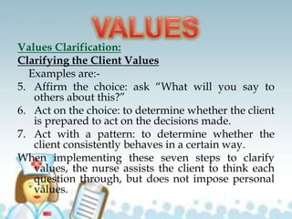 Values Clarification:
Clarifying the Client Values
Examples are:-
5. Affirm the choice: ask “What will you say to
others about this?”
6. Act on the choice: to determine whether the client
is prepared to act on the decisions made.
7. Act with a pattern: to determine whether the
client consistently behaves in a certain way.
When implementing these seven steps to clarify
values, the nurse assists the client to think each
question through, but does not impose personal
values.
 