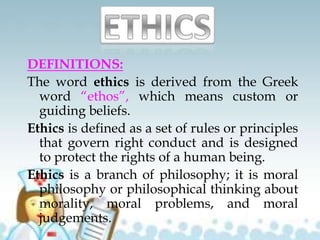 DEFINITIONS:
The word ethics is derived from the Greek
word “ethos”, which means custom or
guiding beliefs.
Ethics is defined as a set of rules or principles
that govern right conduct and is designed
to protect the rights of a human being.
Ethics is a branch of philosophy; it is moral
philosophy or philosophical thinking about
morality, moral problems, and moral
judgements.
 