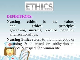 DEFINITIONS:
Nursing ethics is the values
and ethical principles
governing nursing practice, conduct,
and relationships.
Nursing Ethics refers to the moral code of
nursing & is based on obligation to
service & respect for human life.
 