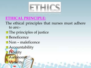 ETHICAL PRINCIPLE:
The ethical principles that nurses must adhere
to are:-
The principles of justice
Beneficence
Non – maleficence
Accountability
Fidelity
Autonomy
Veracity
 
