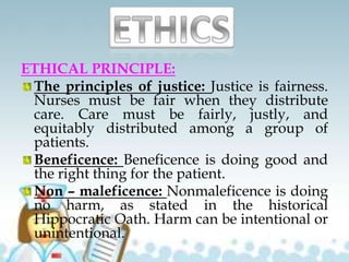 ETHICAL PRINCIPLE:
The principles of justice: Justice is fairness.
Nurses must be fair when they distribute
care. Care must be fairly, justly, and
equitably distributed among a group of
patients.
Beneficence: Beneficence is doing good and
the right thing for the patient.
Non – maleficence: Nonmaleficence is doing
no harm, as stated in the historical
Hippocratic Oath. Harm can be intentional or
unintentional.
 