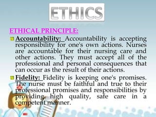 ETHICAL PRINCIPLE:
Accountability: Accountability is accepting
responsibility for one's own actions. Nurses
are accountable for their nursing care and
other actions. They must accept all of the
professional and personal consequences that
can occur as the result of their actions.
Fidelity: Fidelity is keeping one's promises.
The nurse must be faithful and true to their
professional promises and responsibilities by
providing high quality, safe care in a
competent manner.
 