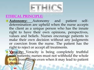 ETHICAL PRINCIPLE:
Autonomy: Autonomy and patient self-
determination are upheld when the nurse accepts
the client as a unique person who has the innate
right to have their own opinions, perspectives,
values and beliefs. Nurses encourage patients to
make their own decision without any judgments
or coercion from the nurse. The patient has the
right to reject or accept all treatments.
Veracity: Veracity is being completely truthful
with patients; nurses must not withhold the whole
truth from clients even when it may lead to patient
distress.
 