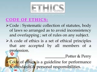 CODE OF ETHICS:
Code : Systematic collection of statutes, body
of laws so arranged as to avoid inconsistency
and overlapping ; set of rules on any subject.
A code of ethics is a set of ethical principles
that are accepted by all members of a
profession.
__________Potter & Perry
Code of ethics is a guideline for performance
& standards & personal responsibilities.
 