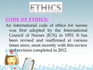 CODE OF ETHICS:
An international code of ethics for nurses
was first adopted by the International
Council of Nurses (ICN) in 1953. It has
been revised and reaffirmed at various
times since, most recently with this review
and revision completed in 2012.
 