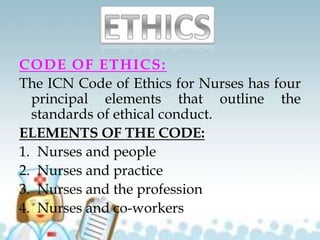 CODE OF ETHICS:
The ICN Code of Ethics for Nurses has four
principal elements that outline the
standards of ethical conduct.
ELEMENTS OF THE CODE:
1. Nurses and people
2. Nurses and practice
3. Nurses and the profession
4. Nurses and co-workers
 