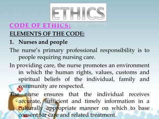 CODE OF ETHICS:
ELEMENTS OF THE CODE:
1. Nurses and people
The nurse’s primary professional responsibility is to
people requiring nursing care.
In providing care, the nurse promotes an environment
in which the human rights, values, customs and
spiritual beliefs of the individual, family and
community are respected.
The nurse ensures that the individual receives
accurate, sufficient and timely information in a
culturally appropriate manner on which to base
consent for care and related treatment.
 