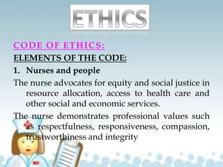 CODE OF ETHICS:
ELEMENTS OF THE CODE:
1. Nurses and people
The nurse advocates for equity and social justice in
resource allocation, access to health care and
other social and economic services.
The nurse demonstrates professional values such
as respectfulness, responsiveness, compassion,
trustworthiness and integrity
 