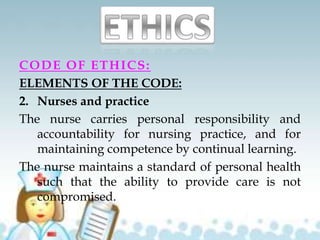 CODE OF ETHICS:
ELEMENTS OF THE CODE:
2. Nurses and practice
The nurse carries personal responsibility and
accountability for nursing practice, and for
maintaining competence by continual learning.
The nurse maintains a standard of personal health
such that the ability to provide care is not
compromised.
 