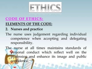 CODE OF ETHICS:
ELEMENTS OF THE CODE:
2. Nurses and practice
The nurse uses judgement regarding individual
competence when accepting and delegating
responsibility.
The nurse at all times maintains standards of
personal conduct which reflect well on the
profession and enhance its image and public
confidence.
 