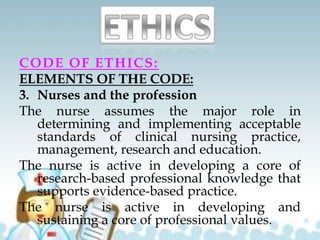 CODE OF ETHICS:
ELEMENTS OF THE CODE:
3. Nurses and the profession
The nurse assumes the major role in
determining and implementing acceptable
standards of clinical nursing practice,
management, research and education.
The nurse is active in developing a core of
research-based professional knowledge that
supports evidence-based practice.
The nurse is active in developing and
sustaining a core of professional values.
 