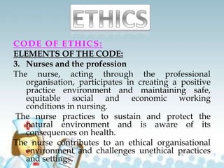 CODE OF ETHICS:
ELEMENTS OF THE CODE:
3. Nurses and the profession
The nurse, acting through the professional
organisation, participates in creating a positive
practice environment and maintaining safe,
equitable social and economic working
conditions in nursing.
The nurse practices to sustain and protect the
natural environment and is aware of its
consequences on health.
The nurse contributes to an ethical organisational
environment and challenges unethical practices
and settings.
 