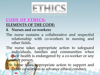 CODE OF ETHICS:
ELEMENTS OF THE CODE:
4. Nurses and co-workers
The nurse sustains a collaborative and respectful
relationship with co-workers in nursing and
other fields.
The nurse takes appropriate action to safeguard
individuals, families and communities when
their health is endangered by a co-worker or any
other person.
The nurse takes appropriate action to support and
guide co-workers to advance ethical conduct.
 