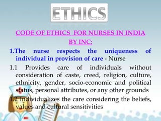CODE OF ETHICS FOR NURSES IN INDIA
BY INC:
1.The nurse respects the uniqueness of
individual in provision of care - Nurse
1.1 Provides care of individuals without
consideration of caste, creed, religion, culture,
ethnicity, gender, socio-economic and political
status, personal attributes, or any other grounds
1.2 Individualizes the care considering the beliefs,
values and cultural sensitivities
 