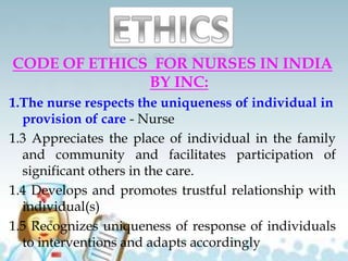CODE OF ETHICS FOR NURSES IN INDIA
BY INC:
1.The nurse respects the uniqueness of individual in
provision of care - Nurse
1.3 Appreciates the place of individual in the family
and community and facilitates participation of
significant others in the care.
1.4 Develops and promotes trustful relationship with
individual(s)
1.5 Recognizes uniqueness of response of individuals
to interventions and adapts accordingly
 