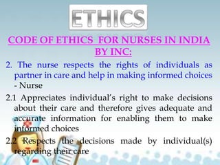 CODE OF ETHICS FOR NURSES IN INDIA
BY INC:
2. The nurse respects the rights of individuals as
partner in care and help in making informed choices
- Nurse
2.1 Appreciates individual’s right to make decisions
about their care and therefore gives adequate and
accurate information for enabling them to make
informed choices
2.2 Respects the decisions made by individual(s)
regarding their care
 