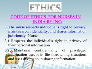 CODE OF ETHICS FOR NURSES IN
INDIA BY INC:
3. The nurse respects individual’s right to privacy,
maintains confidentiality, and shares information
judiciously- Nurse
3.1 Respects the individual’s right to privacy of
their personal information
3.2 Maintains confidentiality of privileged
information except in life threatening situations
and uses discretion in sharing information.
 