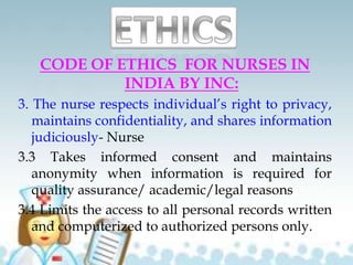 CODE OF ETHICS FOR NURSES IN
INDIA BY INC:
3. The nurse respects individual’s right to privacy,
maintains confidentiality, and shares information
judiciously- Nurse
3.3 Takes informed consent and maintains
anonymity when information is required for
quality assurance/ academic/legal reasons
3.4 Limits the access to all personal records written
and computerized to authorized persons only.
 