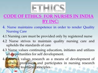 CODE OF ETHICS FOR NURSES IN INDIA
BY INC:
4. Nurse maintains competence in order to render Quality
Nursing Care
4.1 Nursing care must be provided only by registered nurse
4.2 Nurse strives to maintain quality nursing care and
upholds the standards of care
4.3 Nurse values continuing education, initiates and utilizes
all opportunities for self development.
4.4 Nurses values research as a means of development of
nursing profession and participates in nursing research
adhering to ethical principles.
 