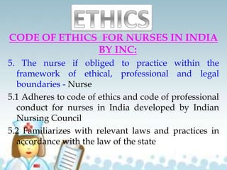 CODE OF ETHICS FOR NURSES IN INDIA
BY INC:
5. The nurse if obliged to practice within the
framework of ethical, professional and legal
boundaries - Nurse
5.1 Adheres to code of ethics and code of professional
conduct for nurses in India developed by Indian
Nursing Council
5.2 Familiarizes with relevant laws and practices in
accordance with the law of the state
 