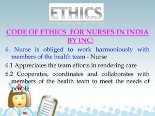 CODE OF ETHICS FOR NURSES IN INDIA
BY INC:
6. Nurse is obliged to work harmoniously with
members of the health team - Nurse
6.1 Appreciates the team efforts in rendering care
6.2 Cooperates, coordinates and collaborates with
members of the health team to meet the needs of
people
 