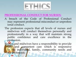 PROFESSIONAL CONDUCT FOR NURSES:
A breach of the Code of Professional Conduct
may represent professional misconduct or unprofess
ional conduct.
The profession expects that all levels of nurses and
midwives will conduct themselves personally and
professionally in a way that will maintain strong
public confidence and care excellence in the
profession.
Nurses and midwives have a responsibility to provide
safe and competent care which is responsive
to the individual, family, community needs and
the profession.
 