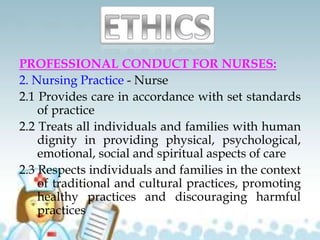 PROFESSIONAL CONDUCT FOR NURSES:
2. Nursing Practice - Nurse
2.1 Provides care in accordance with set standards
of practice
2.2 Treats all individuals and families with human
dignity in providing physical, psychological,
emotional, social and spiritual aspects of care
2.3 Respects individuals and families in the context
of traditional and cultural practices, promoting
healthy practices and discouraging harmful
practices
 